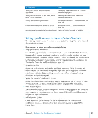 To learn about                                       Go to
  Setting up a custom template’s overall               “Setting Up a Document to Use as a Custom
  appearance                                           Template” on page 255
  Setting default attributes for text boxes, shapes,   “Defining Default Attributes in a Custom
  tables, charts, and images                           Template” on page 256
  Adding text and media placeholders                   “Creating Placeholders in Custom Templates” on
                                                       page 259
  Creating template sections others can add to         “Adding Sections to a Custom Template” on
                                                       page 260
  Accessing your template in the Template Chooser “Saving a Custom Template” on page 261




  Setting Up a Document to Use as a Custom Template
  The first step in setting up a document as a template is to set up the overall size and
  shape of the document.

  Here are ways to set up general document attributes:
m Set paper size and orientation.
  Consider the paper size and orientation that will be used for the finished document.
  For example, if you are creating a template for envelopes, make sure that you have
  selected the correct envelope size (or created a custom size) before you proceed with
  further document design. To learn about setting the paper size and orientation, see
  “Setting the Paper Size and Orientation” on page 247.
m Set page margins.
  Define the body text area and header and footer text areas. If your document will
  be bound, you can set different margins for right- and left-facing pages. Document
  margins are set in the Document inspector. For more information, see “Setting
  Document Margins” on page 43.
m Set up the format of headers and footers.
  Define recurring text and graphics you want to appear at the top or bottom of pages
  in the document. See “Using Headers and Footers” on page 51 for instructions.
m Place master objects.
  Add watermarks, logos, or other background images so they appear in the same spot
  on every page of your document. See “Using Master Objects (Repeated Background
  Images)” on page 60 for details.
m Add alignment guides.
  Create alignment guides to help place floating objects in the same position
  on different pages. See “Creating Your Own Alignment Guides” on page 157 for
  instructions.



  Chapter 13 Designing Your Own Document Templates                                                      255
 