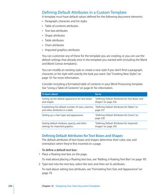 Defining Default Attributes in a Custom Template
        A template must have default values defined for the following document elements:
        Â Paragraph, character, and list styles
        Â Table of contents attributes
        Â Text box attributes
        Â Shape attributes
        Â Table attributes
        Â Chart attributes
        Â Imported graphics attributes

        You can customize any of these for the template you are creating, or you can use the
        default settings that already exist in the template you started with (including the Blank
        and Blank Canvas templates).

        You can modify an existing style or create a new style if you don’t find a paragraph,
        character, or list style with exactly the look you want. See “Creating New Styles” on
        page 121 for more information.

        Consider including a formatted table of contents in your Word Processing template.
        See “Using a Table of Contents” on page 61 for information.

        To learn about                                     Go to
        Setting up the default appearance for text boxes   “Defining Default Attributes for Text Boxes and
        and shapes                                         Shapes” on page 256
        Establishing the default number of rows, columns, “Defining Default Attributes for Tables” on
        and other attributes in a table                   page 257
        Setting up a chart type and appearance             “Defining Default Attributes for Charts” on
                                                           page 258
        Setting default shadows, opacity, and other        “Defining Default Attributes for Imported
        settings for imported graphics                     Images” on page 259


        Defining Default Attributes for Text Boxes and Shapes
        The default attributes of text boxes and shapes determine their color, size, and
        orientation when they’re first inserted on a page.

        To define a default text box:
      1 Place a floating text box on the page.
        To read about placing a floating text box, see “Adding a Floating Text Box” on page 101.
      2 Type text into the text box, select the text, and then set its attributes.
        To read about setting text attributes, see “Formatting Text Size and Appearance” on
        page 79.



256     Chapter 13 Designing Your Own Document Templates
 