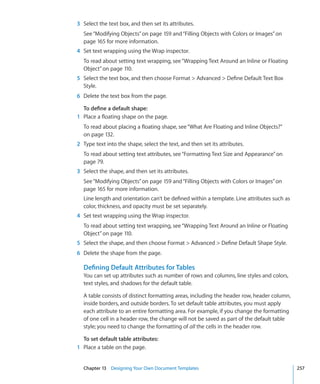 3 Select the text box, and then set its attributes.
  See “Modifying Objects” on page 159 and “Filling Objects with Colors or Images” on
  page 165 for more information.
4 Set text wrapping using the Wrap inspector.
  To read about setting text wrapping, see “Wrapping Text Around an Inline or Floating
  Object” on page 110.
5 Select the text box, and then choose Format  Advanced  Define Default Text Box
  Style.
6 Delete the text box from the page.

  To define a default shape:
1 Place a floating shape on the page.
  To read about placing a floating shape, see “What Are Floating and Inline Objects?”
  on page 132.
2 Type text into the shape, select the text, and then set its attributes.
  To read about setting text attributes, see “Formatting Text Size and Appearance” on
  page 79.
3 Select the shape, and then set its attributes.
  See “Modifying Objects” on page 159 and “Filling Objects with Colors or Images” on
  page 165 for more information.
  Line length and orientation can’t be defined within a template. Line attributes such as
  color, thickness, and opacity must be set separately.
4 Set text wrapping using the Wrap inspector.
  To read about setting text wrapping, see “Wrapping Text Around an Inline or Floating
  Object” on page 110.
5 Select the shape, and then choose Format  Advanced  Define Default Shape Style.
6 Delete the shape from the page.

  Defining Default Attributes for Tables
  You can set up attributes such as number of rows and columns, line styles and colors,
  text styles, and shadows for the default table.

  A table consists of distinct formatting areas, including the header row, header column,
  inside borders, and outside borders. To set default table attributes, you must apply
  each attribute to an entire formatting area. For example, if you change the formatting
  of one cell in a header row, the change will not be saved as part of the default table
  style; you need to change the formatting of all the cells in the header row.

  To set default table attributes:
1 Place a table on the page.


  Chapter 13 Designing Your Own Document Templates                                          257
 