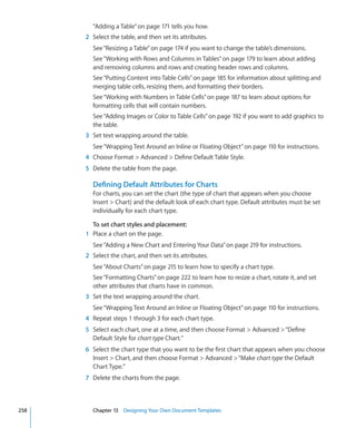 “Adding a Table” on page 171 tells you how.
      2 Select the table, and then set its attributes.
        See “Resizing a Table” on page 174 if you want to change the table’s dimensions.
        See “Working with Rows and Columns in Tables” on page 179 to learn about adding
        and removing columns and rows and creating header rows and columns.
        See “Putting Content into Table Cells” on page 185 for information about splitting and
        merging table cells, resizing them, and formatting their borders.
        See “Working with Numbers in Table Cells” on page 187 to learn about options for
        formatting cells that will contain numbers.
        See “Adding Images or Color to Table Cells” on page 192 if you want to add graphics to
        the table.
      3 Set text wrapping around the table.
        See “Wrapping Text Around an Inline or Floating Object” on page 110 for instructions.
      4 Choose Format  Advanced  Define Default Table Style.
      5 Delete the table from the page.

        Defining Default Attributes for Charts
        For charts, you can set the chart (the type of chart that appears when you choose
        Insert  Chart) and the default look of each chart type. Default attributes must be set
        individually for each chart type.

        To set chart styles and placement:
      1 Place a chart on the page.
        See “Adding a New Chart and Entering Your Data” on page 219 for instructions.
      2 Select the chart, and then set its attributes.
        See “About Charts” on page 215 to learn how to specify a chart type.
        See “Formatting Charts” on page 222 to learn how to resize a chart, rotate it, and set
        other attributes that charts have in common.
      3 Set the text wrapping around the chart.
        See “Wrapping Text Around an Inline or Floating Object” on page 110 for instructions.
      4 Repeat steps 1 through 3 for each chart type.
      5 Select each chart, one at a time, and then choose Format  Advanced  “Define
        Default Style for chart type Chart.”
      6 Select the chart type that you want to be the first chart that appears when you choose
        Insert  Chart, and then choose Format  Advanced  “Make chart type the Default
        Chart Type.”
      7 Delete the charts from the page.



258     Chapter 13 Designing Your Own Document Templates
 