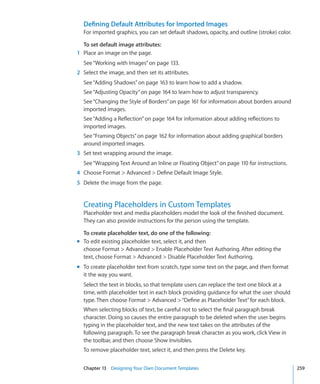 Defining Default Attributes for Imported Images
  For imported graphics, you can set default shadows, opacity, and outline (stroke) color.

  To set default image attributes:
1 Place an image on the page.
  See “Working with Images” on page 133.
2 Select the image, and then set its attributes.
  See “Adding Shadows” on page 163 to learn how to add a shadow.
  See “Adjusting Opacity” on page 164 to learn how to adjust transparency.
  See “Changing the Style of Borders” on page 161 for information about borders around
  imported images.
  See “Adding a Reflection” on page 164 for information about adding reflections to
  imported images.
  See “Framing Objects” on page 162 for information about adding graphical borders
  around imported images.
3 Set text wrapping around the image.
  See “Wrapping Text Around an Inline or Floating Object” on page 110 for instructions.
4 Choose Format  Advanced  Define Default Image Style.
5 Delete the image from the page.


  Creating Placeholders in Custom Templates
  Placeholder text and media placeholders model the look of the finished document.
  They can also provide instructions for the person using the template.

  To create placeholder text, do one of the following:
m To edit existing placeholder text, select it, and then
  choose Format  Advanced  Enable Placeholder Text Authoring. After editing the
  text, choose Format  Advanced  Disable Placeholder Text Authoring.
m To create placeholder text from scratch, type some text on the page, and then format
  it the way you want.
  Select the text in blocks, so that template users can replace the text one block at a
  time, with placeholder text in each block providing guidance for what the user should
  type. Then choose Format  Advanced  “Define as Placeholder Text” for each block.
  When selecting blocks of text, be careful not to select the final paragraph break
  character. Doing so causes the entire paragraph to be deleted when the user begins
  typing in the placeholder text, and the new text takes on the attributes of the
  following paragraph. To see the paragraph break character as you work, click View in
  the toolbar, and then choose Show Invisibles.
  To remove placeholder text, select it, and then press the Delete key.


  Chapter 13 Designing Your Own Document Templates                                           259
 