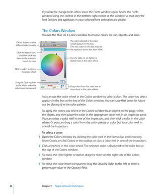 If you like to change fonts often, leave the Fonts window open. Resize the Fonts
                                    window using the control in the bottom-right corner of the window, so that only the
                                    font families and typefaces in your selected font collection are visible.


                                    The Colors Window
                                    You use the Mac OS X Colors window to choose colors for text, objects, and lines.
                                                             The color selected in the color
      Click a button to view
                                                             wheel appears in this box.
      different color models.
                                                             (The two colors in this box indicate
                                                             the opacity is set to less than 100%.)
       Click the search icon,
          and then click any
       item on the screen to                                 Use the slider to set lighter or
              match its color.                               darker hues in the color wheel.


     Click to select a color in
             the color wheel.



     Drag the Opacity slider
      to the left to make the                                Drag colors from the color box to
     color more transparent.                                 store them in the color palette.


                                    You can use the color wheel in the Colors window to select colors. The color you select
                                    appears in the box at the top of the Colors window. You can save that color for future
                                    use by placing it in the color palette.

                                    To apply the colors you select in the Colors window to an object on the page, select
                                    the object, and then place the color in the appropriate color well in an inspector pane.
                                    You can select a color well in one of the inspectors, and then click a color in the color
                                    wheel. Or you can drag a color from the color palette or color box to a color well in
                                    one of the inspectors.

                                    To select a color:
                                  1 Open the Colors window by clicking the color well in the format bar and choosing
                                    Show Colors, or click Colors in the toolbar, or click a color well in one of the inspectors.
                                  2 Click anywhere in the color wheel. The selected color is displayed in the color box at
                                    the top of the Colors window.
                                  3 To make the color lighter or darker, drag the slider on the right side of the Colors
                                    window.
                                  4 To make the color more transparent, drag the Opacity slider to the left or enter a
                                    percentage value in the Opacity field.




26                                  Chapter 1 Pages Tools and Techniques
 