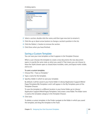 A dialog opens.




2 Select a section, double-click the name, and then type new text to rename it.
3 Click the up or down arrow buttons to change a section’s position in the list.
4 Click the Delete (–) button to remove the section.
5 Click Done when you have finished.


  Saving a Custom Template
  You can save your new template so that it appears in the Template Chooser.

  When a user chooses the template to create a new document, the new document
  opens in exactly the same state as when you saved it. That means you can choose to
  leave the Styles drawer open or closed; leave invisibles, rulers, and layout marks visible;
  and so on.

  To save a custom template:
1 Choose File  “Save as Template.”
2 Type a name for the template.
3 Specify a folder in which to save your template.
  By default, it will be saved in your home folder in Library/Application Support/iWork/
  Pages/Templates/My Templates/ and it will appear in the My Templates pane of the
  Template Chooser.
  To save the template in a different location in your home folder, go to Library/
  Application Support/iWork/Pages/Templates/ and create a new folder. The folder name
  is used as the template category in the Template Chooser.
4 Click Save.

  To delete a custom template, in the Finder navigate to the folder in which you saved
  the template, and drag the template to the Trash.


  Chapter 13 Designing Your Own Document Templates                                              261
 