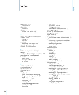 Index




                                                                                                              Index
      2D and mixed charts                                    rotating 224
        customizing 238                                      showing error bars 229
      2D pie charts                                          showing trendlines 229
        rotating 235                                         updating from a Numbers document 221
      3D charts                                           checking spelling 114
        adjusting scene settings 239                      citations. See EndNote application
                                                          closing a document 39
      A                                                   Colors window 26
      Address Book. See personalizing documents           column charts
      alignment guides                                       setting shadows, spacing, and series names 235
         creating 157                                     columns
         using 157                                           adjusting space around outside margins 49
      area charts                                            changing width 47
         showing data point symbols 237                      defining column breaks 48
      automatic hyphenation 112                              using multiple 47
      automatic text substitution 113                        See also gutters
                                                          comment anchor 73
      B                                                   comments
      background images. See master objects                  changing 73
      bar charts                                             deleting 73
         setting shadows, spacing, and series names 235      formatting 73
      bibliographies. See EndNote application                inserting 73
      bulleted list                                          printing 73
         adding new 97                                       table cells 195
         rearranging and editing 98                          viewing and hiding 73
         See also text                                    contents. See table of contents
                                                          custom templates
      C                                                      adding sections 260
      character styles. See styles                           creating image placeholders 259
      Characters window 127                                  creating text placeholders 259
      Chart Data Editor 216                                  defining default attributes for charts 258
      Chart inspector 215                                    defining default attributes for imported
      charts                                                          images 259
        adding 219                                           defining default attributes for tables 257
        adding a chart title and a legend 223                defining default attributes for text boxes and
        changing from one type to another 220                         shapes 256
        editing 219                                          defining styles 256
        editing existing data 221                            designing your own 254
        entering data 219                                    saving 261
        formatting 222                                       setting up document to use 255
        formatting a title and a legend 223                  Template Chooser 261
        formatting axes 224
        resizing 224



262
 