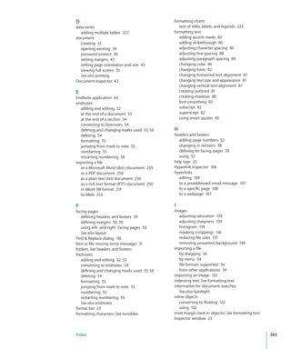 D                                            formatting charts
data series                                     text of titles, labels, and legends 223
  adding multiple tables 227                 formatting text
document                                        adding accent marks 83
  creating 32                                   adding strikethrough 80
  opening existing 34                           adjusting character spacing 90
  password protect 36                           adjusting line spacing 88
  setting margins 43                            adjusting paragraph spacing 89
  setting page orientation and size 43          changing color 90
  viewing full screen 35                        changing fonts 82
  See also printing                             changing horizontal text alignment 87
Document inspector 42                           changing text size and appearance 81
                                                changing vertical text alignment 87
E                                               creating outlined 81
EndNote application 64                          creating shadows 80
endnotes                                        font smoothing 83
  adding and editing 52                         subscript 82
  at the end of a document 53                   superscript 82
  at the end of a section 54                    using smart quotes 85
  converting to footnotes 54
  defining and changing marks used 55, 56    H
  deleting 54                                headers and footers
  formatting 55                                adding page numbers 52
  jumping from mark to note 55                 changing in sections 58
  numbering 55                                 defining for facing pages 59
  restarting numbering 56                      using 52
exporting a file                             help tags 23
  as a Microsoft Word (doc) document 250     Hyperlink inspector 106
  as a PDF document 250                      hyperlinks
  as a plain text (txt) document 250           editing 109
  as a rich text format (RTF) document 250     to a preaddressed email message 107
  in iWork ‘08 format 251                      to a specific page 108
  to iWeb 253                                  to a webpage 107

F                                            I
facing pages                                 images
   defining headers and footers 59               adjusting saturation 139
   defining margins 50, 59                       adjusting sharpness 139
   using left- and right- facing pages 50        histogram 139
   See also layout                               masking (cropping) 136
Find  Replace dialog 116                        reducing file sizes 137
font or file missing (error message) 31          removing unwanted background 138
footers. See headers and footers             importing a file
footnotes                                        by dragging 34
   adding and editing 52, 53                     by menu 34
   converting to endnotes 54                     file formats supported 34
   defining and changing marks used 55, 56       from other applications 34
   deleting 54                               importing an image 133
   formatting 55                             indenting text. See formatting text
   jumping from mark to note 55              information for document searches
   numbering 55                                  See also Spotlight
   restarting numbering 56                   inline objects
   See also endnotes                             converting to floating 132
format bar 23                                    using 132
formatting characters. See invisibles        inset margin (text in objects). See formatting text
                                             Inspector window 23


Index                                                                                              263
 