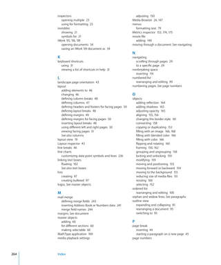 inspectors                                               adjusting 150
         opening multiple 23                                 Media Browser 24, 147
         using for formatting 23                             menus
      invisibles                                               formatting text 79
         showing 21                                          Metrics inspector 153, 174, 175
         symbols for 21                                      movie file
      iWork ’05, ’06, ’08                                      adding 149
         opening documents 34                                moving through a document. See navigating
         saving an iWork ’09 document as 34
                                                             N
      K                                                      navigating
      keyboard shortcuts                                       scrolling through pages 29
        using 31                                               to a specific page 29
        viewing a list of shortcuts in help 31               nonbreaking space
                                                               inserting 114
      L                                                      numbered list
      landscape page orientation 43                            rearranging and editing 99
      layout                                                 numbering pages. See page numbers
          adding elements to 46
          changing 46                                        O
          defining column breaks 48                          objects
          defining columns 47                                   adding reflection 164
          defining headers and footers for facing pages 50      adding shadows 163
          defining layout breaks 48                             adjusting opacity 165
          defining margins 49                                   aligning 155, 156
          defining margins for facing pages 50                  changing the border style 161
          inserting layout breaks 48                            connecting 158
          using different left and right pages 50               copying or duplicating 153
          viewing facing pages 51                               filling with an image 166, 168
          See also columns                                      filling with blended color 166
      layout view 19                                            filling with color 166
      Layout inspector 43                                       flipping and rotating 160
      line breaks 46                                            framing 150, 162
      line charts                                               grouping and ungrouping 158
          customizing data point symbols and lines 236          locking and unlocking 159
      linking text boxes                                        modifying 159
          floating 102                                          moving and positioning 153
          See also text boxes                                   moving forward or backward 154
      lists                                                     moving to the background 155
          creating 97                                           reducing size of media files 151
          creating bulleted 97                                  resizing 160
      logos. See master objects                                 selecting 152
                                                             ordered list
      M                                                         rearranging and editing 100
      mail merge                                             orphan and widow lines. See paragraphs
        defining merge fields 243                            outline view
        inserting Address Book or Numbers data 241              expanding and collapsing 95
        merge field names 244                                   rearranging a document 95
      margins. See document                                     switching to 95
      master objects
        adding 60                                            P
        for different sections 60                            page break
        making selectable 60                                   inserting 44
      MathType application 169                                 starting a paragraph on a new page 45
      media playback settings                                page numbers



264   Index
 