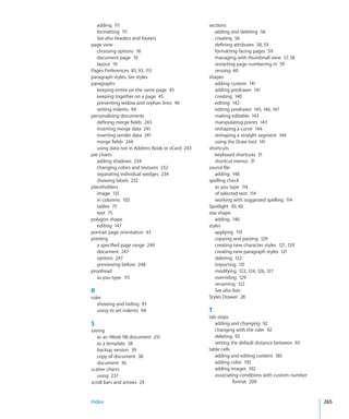 adding 111                                    sections
   formatting 111                                   adding and deleting 58
   See also headers and footers                     creating 56
page view                                           defining attributes 58, 59
   choosing options 18                              formatting facing pages 59
   document page 19                                 managing with thumbnail view 57, 58
   layout 19                                        restarting page numbering in 59
Pages Preferences 85, 93, 113                       reusing 60
paragraph styles. See styles                     shapes
paragraphs                                          adding custom 141
   keeping entire on the same page 45               adding predrawn 141
   keeping together on a page 45                    creating 140
   preventing widow and orphan lines 46             editing 142
   setting indents 94                               editing predrawn 145, 146, 147
personalizing documents                             making editable 143
   defining merge fields 243                        manipulating points 143
   inserting merge data 241                         reshaping a curve 144
   inserting sender data 241                        reshaping a straight segment 144
   merge fields 244                                 using the Draw tool 141
   using data not in Address Book or vCard 243   shortcuts
pie charts                                          keyboard shortcuts 31
   adding shadows 234                               shortcut menus 31
   changing colors and textures 232              sound file
   separating individual wedges 234                 adding 148
   showing labels 232                            spelling check
placeholders                                        as you type 114
   image 135                                        of selected text 114
   in columns 105                                   working with suggested spelling 114
   tables 75                                     Spotlight 30, 40
   text 75                                       star shape
polygon shape                                       adding 146
   editing 147                                   styles
portrait page orientation 43                        applying 119
printing                                            copying and pasting 129
   a specified page range 249                       creating new character styles 121, 129
   document 247                                     creating new paragraph styles 121
   options 247                                      deleting 122
   previewing before 248                            importing 131
proofread                                           modifying 122, 124, 126, 127
   as you type 115                                  overriding 129
                                                    renaming 122
R                                                   See also lists
ruler                                            Styles Drawer 28
   showing and hiding 93
   using to set indents 94                       T
                                                 tab stops
S                                                   adding and changing 92
saving                                              changing with the ruler 92
   as an iWork ‘08 document 251                     deleting 93
   as a template 38                                 setting the default distance between 93
   backup version 39                             table cells
   copy of document 38                              adding and editing content 185
   document 36                                      adding color 192
scatter charts                                      adding images 192
   using 237                                        associating conditions with custom number
scroll bars and arrows 29                                    format 209


Index                                                                                           265
 