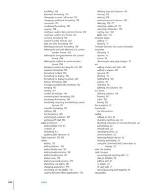 autofilling 188                                 deleting rows and columns 181
         automatic formatting 197                        moving 175
         changing a custom cell format 213               resizing 174
         changing conditional formatting 192             resizing rows and columns 183
         comments 195                                    selecting 176, 177
         conditional formatting 189                      selecting a table cell 177
         copying 194                                     selecting cell borders 178
         creating a custom date and time format 210      sorting rows 184
         creating a custom text format 212               table tools 172
         currency formatting 198                      template pages
         custom number formats 202                       adding 77
         date and time formatting 199                    deleting 77
         defining conditional formatting 190          Template Chooser. See custom templates
         defining the decimals element of a custom    templates
                   number format 205                     choosing 15
         defining the integers element of a custom       options 15
                   format 204                            saving 38
         defining the scale of a custom number           skimming to view page designs 32
                   format 206                         text
         displaying content too large for cell 189       adding borders and rules 104
         duration formatting 199                         adding in shapes 105
         formatting borders 194                          copying 78
         formatting for display 195                      deleting 78
         formatting for displaying values 201            highlighting 104
         fraction formatting 200                         pasting 78
         managing conditional formatting 192             selecting 78
         merging 193                                     splitting into columns 105
         moving 194                                   text boxes
         number formatting 198                           defining columns 105
         numeral system formatting 200                   floating 101
         percentage formatting 198                       inline 102
         reordering, renaming, and deleting custom       linking 102
                   formats 214                        Text inspector 23
         scientific formatting 201                    thumbnails
         splitting 193                                   See also sections
         text formatting 201                          toolbar
         working with numbers 187                        adding an item 22
         working with text 186                           changing tool icon size 22
      table of contents                                  choosing only icons or only text for tools 22
         adding leader lines 63                          customizing 22
         creating 61                                     default tools 22
         formatting 63                                   rearranging items 22
         updating after revisions 61                     removing items 22
      Table inspector 172, 185                           restoring default tool set 22
      tables                                             showing and hiding 22
         adding 172                                      using the Command and Control keys to
         adding columns 180                                       change 22
         adding footer rows 182                       tools. See toolbar
         adding header columns 181                    track changes
         adding header rows 181                          accepting and rejecting edits 72
         adding rows 179                                 change bubbles 70
         adding rows and columns 179                     editing with 67
         alternating row colors 183                      in shapes 67
         changing appearance 175                         in table cells 71
         converting text to a table 176                  starting, pausing, and stopping 69
         copying between iWork applications 176       typography



266   Index
 