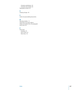 changing capitalization 82
  characters and symbols 85
Typography window 85

U
undoing changes 38

V
vCards. See personalizing documents

W
Warnings window 31
watermarks. See master objects
widow and orphan lines. See paragraphs
word count 40

Z
zoom level
  changing 18
  View control 18
  View menu 18




Index                                    267
 