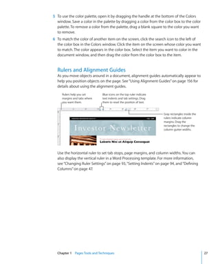 5 To use the color palette, open it by dragging the handle at the bottom of the Colors
  window. Save a color in the palette by dragging a color from the color box to the color
  palette. To remove a color from the palette, drag a blank square to the color you want
  to remove.
6 To match the color of another item on the screen, click the search icon to the left of
  the color box in the Colors window. Click the item on the screen whose color you want
  to match. The color appears in the color box. Select the item you want to color in the
  document window, and then drag the color from the color box to the item.


  Rulers and Alignment Guides
  As you move objects around in a document, alignment guides automatically appear to
  help you position objects on the page. See “Using Alignment Guides” on page 156 for
  details about using the alignment guides.
     Rulers help you set      Blue icons on the top ruler indicate
     margins and tabs where   text indents and tab settings. Drag
     you want them.           them to reset the position of text.


                                                                     Gray rectangles inside the
                                                                     rulers indicate column
                                                                     margins. Drag the
                                                                     rectangles to change the
                                                                     column gutter widths.




  Use the horizontal ruler to set tab stops, page margins, and column widths. You can
  also display the vertical ruler in a Word Processing template. For more information,
  see “Changing Ruler Settings” on page 93, “Setting Indents” on page 94, and “Defining
  Columns” on page 47.




  Chapter 1 Pages Tools and Techniques                                                            27
 