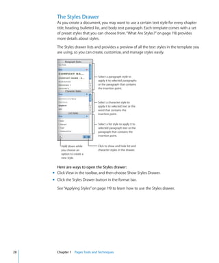 The Styles Drawer
       As you create a document, you may want to use a certain text style for every chapter
       title, heading, bulleted list, and body text paragraph. Each template comes with a set
       of preset styles that you can choose from. “What Are Styles?” on page 118 provides
       more details about styles.

       The Styles drawer lists and provides a preview of all the text styles in the template you
       are using, so you can create, customize, and manage styles easily.




                                 Select a paragraph style to
                                 apply it to selected paragraphs
                                 or the paragraph that contains
                                 the insertion point.



                                 Select a character style to
                                 apply it to selected text or the
                                 word that contains the
                                 insertion point.


                                 Select a list style to apply it to
                                 selected paragraph text or the
                                 paragraph that contains the
                                 insertion point.


          Hold down while       Click to show and hide list and
          you choose an         character styles in the drawer.
          option to create a
          new style.


       Here are ways to open the Styles drawer:
     m Click View in the toolbar, and then choose Show Styles Drawer.
     m Click the Styles Drawer button in the format bar.

       See “Applying Styles” on page 119 to learn how to use the Styles drawer.




28     Chapter 1 Pages Tools and Techniques
 