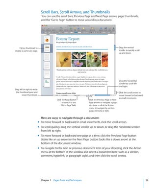 Scroll Bars, Scroll Arrows, and Thumbnails
                                 You can use the scroll bars, Previous Page and Next Page arrows, page thumbnails,
                                 and the “Go to Page” button to move around in a document.




     Click a thumbnail to                                                                                     Drag the vertical
display a particular page.                                                                                    scroller to quickly scroll
                                                                                                              up and down.




                                                                                                              Drag the horizontal
                                                                                                              scroller to scroll left
                                                                                                              and right.
Drag left or right to resize
 the thumbnail pane and                                                                                       Click the scroll arrows to
        resize thumbnails.                                                                                    move forward or backward
                                                                                                              in small increments.
                                                Click the Page button       Click the Previous Page or Next
                                                      to switch to the      Page arrows to navigate a page
                                                    “Go to Page” field.     at a time, or click the Action
                                                                            menu to navigate by section,
                                                                            page, element, or style.


                                 Here are ways to navigate through a document:
                               m To move forward or backward in small increments, click the scroll arrows.
                               m To scroll quickly, drag the vertical scroller up or down, or drag the horizontal scroller
                                 from left to right.
                               m To move forward or backward one page at a time, click the Previous Page button
                                 (looks like an up arrow) or the Next Page button (looks like a down arrow) at the
                                 bottom of the document window.
                               m To navigate to the next or previous document item of your choosing, click the Action
                                 menu at the bottom of the window and select a document item (such as a section,
                                 comment, hyperlink, or paragraph style), and then click the scroll arrows.




                                 Chapter 1 Pages Tools and Techniques                                                                      29
 