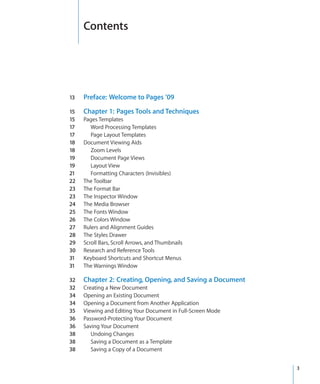 Contents




13   Preface: Welcome to Pages ’09

15   Chapter 1: Pages Tools and Techniques
15   Pages Templates
17      Word Processing Templates
17      Page Layout Templates
18   Document Viewing Aids
18      Zoom Levels
19      Document Page Views
19      Layout View
21      Formatting Characters (Invisibles)
22   The Toolbar
23   The Format Bar
23   The Inspector Window
24   The Media Browser
25   The Fonts Window
26   The Colors Window
27   Rulers and Alignment Guides
28   The Styles Drawer
29   Scroll Bars, Scroll Arrows, and Thumbnails
30   Research and Reference Tools
31   Keyboard Shortcuts and Shortcut Menus
31   The Warnings Window

32   Chapter 2: Creating, Opening, and Saving a Document
32   Creating a New Document
34   Opening an Existing Document
34   Opening a Document from Another Application
35   Viewing and Editing Your Document in Full-Screen Mode
36   Password-Protecting Your Document
36   Saving Your Document
38      Undoing Changes
38      Saving a Document as a Template
38      Saving a Copy of a Document


                                                             3
 