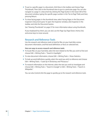 m To go to a specific page in a document, click View in the toolbar and choose Page
       Thumbnails. Then click in the thumbnail view to go to a particular page. You can also
       navigate to a page in a document by clicking the Page button in the lower left of the
       document window, typing the specific page number in the “Go to Page” field, and then
       pressing Return.
     m To show facing pages in the thumbnail view, select Facing Pages in the Document
       inspector’s Document pane. To open the Inspector window, click Inspector in the
       toolbar, and click the Document button.
       See “Viewing Thumbnails” on page 57 for more information about using thumbnails.

       If your keyboard has them, you can also use the Page Up, Page Down, Home, End,
       and arrow keys to move around.


       Research and Reference Tools
       Use the research and reference tools to look for files on your hard disk, review
       document information, and find word definitions or facts on selected text.

       Here are ways to access research and reference tools:
     m To locate files on your hard disk, select the text related to the files you wish to find and
       choose Edit  Writing Tools  “Search in Spotlight.”
     m To view document information, choose Edit  Writing Tools  Show Statistics.
     m To look up word definitions quickly, select the word you wish to reference and choose
       Edit  Writing Tools  “Look Up in Dictionary and Thesaurus.”
     m To research information on the Internet, select the text you wish to investigate and
       choose Edit  Writing Tools  “Search in Google” or Edit  Writing Tools  “Search in
       Wikipedia.”

       You can also Control-click the page to quickly go to the research and reference tools.




30     Chapter 1 Pages Tools and Techniques
 