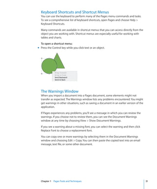 Keyboard Shortcuts and Shortcut Menus
  You can use the keyboard to perform many of the Pages menu commands and tasks.
  To see a comprehensive list of keyboard shortcuts, open Pages and choose Help 
  Keyboard Shortcuts.

  Many commands are available in shortcut menus that you can access directly from the
  object you are working with. Shortcut menus are especially useful for working with
  tables and charts.

  To open a shortcut menu:
m Press the Control key while you click text or an object.




  The Warnings Window
  When you import a document into a Pages document, some elements might not
  transfer as expected. The Warnings window lists any problems encountered. You might
  get warnings in other situations, such as saving a document in an earlier version of the
  application.

  If Pages experiences any problems, you’ll see a message in which you can review the
  warnings. If you choose not to review them, you can see the Document Warnings
  window at any time by choosing View  Show Document Warnings.

  If you see a warning about a missing font, you can select the warning and then click
  Replace Font to choose a replacement font.

  You can copy one or more warnings by selecting them in the Document Warnings
  window and choosing Edit  Copy. You can then paste the copied text into an email
  message, text file, or some other document.




  Chapter 1 Pages Tools and Techniques                                                       31
 