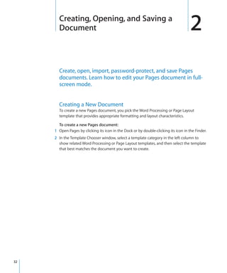 Creating, Opening, and Saving a
       Document                                                                       2
       Create, open, import, password-protect, and save Pages
       documents. Learn how to edit your Pages document in full-
       screen mode.


       Creating a New Document
       To create a new Pages document, you pick the Word Processing or Page Layout
       template that provides appropriate formatting and layout characteristics.

       To create a new Pages document:
     1 Open Pages by clicking its icon in the Dock or by double-clicking its icon in the Finder.
     2 In the Template Chooser window, select a template category in the left column to
       show related Word Processing or Page Layout templates, and then select the template
       that best matches the document you want to create.




32
 