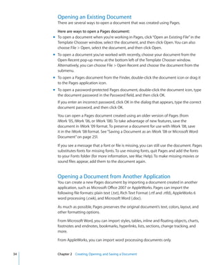 Opening an Existing Document
       There are several ways to open a document that was created using Pages.

       Here are ways to open a Pages document:
     m To open a document when you’re working in Pages, click “Open an Existing File” in the
       Template Chooser window, select the document, and then click Open. You can also
       choose File  Open, select the document, and then click Open.
     m To open a document you’ve worked with recently, choose your document from the
       Open Recent pop-up menu at the bottom left of the Template Chooser window.
       Alternatively, you can choose File  Open Recent and choose the document from the
       submenu.
     m To open a Pages document from the Finder, double-click the document icon or drag it
       to the Pages application icon.
     m To open a password-protected Pages document, double-click the document icon, type
       the document password in the Password field, and then click OK.
       If you enter an incorrect password, click OK in the dialog that appears, type the correct
       document password, and then click OK.

       You can open a Pages document created using an older version of Pages (from
       iWork ’05, iWork ’06, or iWork ’08). To take advantage of new features, save the
       document in iWork ’09 format. To preserve a document for use with iWork ’08, save
       it in the iWork ’08 format. See “Saving a Document as an iWork ’08 or Microsoft Word
       Document” on page 251.

       If you see a message that a font or file is missing, you can still use the document. Pages
       substitutes fonts for missing fonts. To use missing fonts, quit Pages and add the fonts
       to your Fonts folder (for more information, see Mac Help). To make missing movies or
       sound files appear, add them to the document again.


       Opening a Document from Another Application
       You can create a new Pages document by importing a document created in another
       application, such as Microsoft Office 2007 or AppleWorks. Pages can import the
       following file formats: plain text (.txt), Rich Text Format (.rtf and .rtfd), AppleWorks 6
       word processing (.cwk), and Microsoft Word (.doc).

       As much as possible, Pages preserves the original document’s text, colors, layout, and
       other formatting options.

       From Microsoft Word, you can import styles, tables, inline and floating objects, charts,
       footnotes and endnotes, bookmarks, hyperlinks, lists, sections, change tracking, and
       more.

       From AppleWorks, you can import word processing documents only.


34     Chapter 2 Creating, Opening, and Saving a Document
 