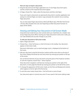 Here are ways to import a document:
m Drag the document to the Pages application icon. A new Pages document opens,
  and the contents of the imported document appear.
m In Pages, choose File  Open, select the document, and then click Open.

  If you can’t import a document, try opening the document in another application and
  saving it in a format Pages can read, or copy and paste the contents into an existing
  Pages document.

  You can also export Pages documents to Microsoft Word (.doc), PDF, Rich Text Format
  (.rtf and .rtfd), and plain text (.txt). See “Exporting to Other Document Formats” on
  page 250 for details.


  Viewing and Editing Your Document in Full-Screen Mode
  Using full-screen mode lets you view controls when you need them, for a simpler view
  of your Pages document. When viewing your Pages document in full-screen mode, you
  can make detailed and accurate changes as you write.

  To edit your document in full-screen mode:
1 Open a Pages document.
2 Choose View  Enter Full Screen, or click Full Screen in the toolbar. Your document
  appears in full-screen mode.
  Document information, such as word and page count, is displayed at the bottom of
  the screen.
3 Edit your document using the format bar controls and the menu items at the top of
  the screen. Display the format bar and menu items by moving your pointer to the top
  of the screen.
  You can format elements of your document using the panes of the Inspector window.
  To view the inspector, choose View  Show Inspector.
  Show document navigation scroll bars by moving your pointer to the right of the
  document, or show page thumbnails by moving your pointer to the left of the screen.
4 To change the appearance of full-screen mode, use the View and Background controls,
  which appear on the far right of the format bar.
5 To exit full-screen mode choose View  Exit Full Screen or press Escape.

  Your document opens in normal view, even if it was saved in full-screen editing mode.




  Chapter 2 Creating, Opening, and Saving a Document                                      35
 