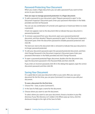 Password-Protecting Your Document
       When you create a Pages document, you can add a password if you want to limit
       access to your document.

       Here are ways to manage password protection in a Pages document:
     m To add a password to your document, select “Require password to open” in the
       Document inspector’s Document pane. Enter your password information in the fields
       provided and click Set Password.
       You can use any combination of numerals and uppercase or lowercase letters to create
       a password.
       A lock icon appears next to the document title to indicate that your document is
       password protected.
     m To remove a password from your document, open your password-protected
       document, and then deselect “Require password to open” in the Document inspector’s
       Document pane. Enter the document password to disable password protection and
       click OK.
       The lock icon next to the document title is removed to indicate that your document is
       no longer password protected.
     m To edit your document password, open the password-protected document, and then
       click Change Password in the Document inspector’s Document pane. Enter your
       password information in the fields provided and click Change Password.
     m To open a password-protected Pages document, double-click the document icon,
       type the document password in the Password field, and then click OK.
       If you enter an incorrect password, click OK in the dialog that appears, type the correct
       document password, and then click OK.


       Saving Your Document
       It’s a good idea to save your document often as you work. After you save your
       document for the first time, you can press Command-S to resave as you edit your
       document.

       To save a document for the first time:
     1 Choose File  Save, or press Command-S.
     2 In the Save As field, type a name for the document.
     3 Choose where you want to save the document.
       To select where you want to save your document, choose a location in your file
       directory. If your file directory isn’t visible in the Where pop-up menu, click the
       disclosure triangle to the right of the Save As field.




36     Chapter 2 Creating, Opening, and Saving a Document
 