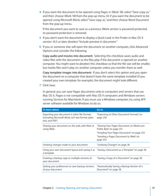 4 If you want the document to be opened using Pages in iWork ’08, select “Save copy as,”
  and then choose iWork ’08 from the pop-up menu. Or if you want the document to be
  opened using Microsoft Word, select “Save copy as,” and then choose Word Document
  from the pop-up menu.
  If the document you want to save as a previous iWork version is password-protected,
  its password protection is removed.
5 If you don’t want the document to display a Quick Look in the Finder in Mac OS X
  version 10.5 or later, deselect “Include preview in document.”
6 If you or someone else will open the document on another computer, click Advanced
  Options and consider the following:
  Copy audio and movies into document: Selecting this checkbox saves audio and
  video files with the document so the files play if the document is opened on another
  computer. You might want to deselect this checkbox so that the file size will be smaller,
  but media files won’t play on another computer unless you transfer them as well.
  Copy template images into document: If you don’t select this option and you open
  the document on a computer that doesn’t have the same template installed (if you
  created your own template, for example), the document might look different.
7 Click Save.

  In general, you can save Pages documents only to computers and servers that use
  Mac OS X. Pages is not compatible with Mac OS 9 computers and Windows servers
  running Services for Macintosh. If you must use a Windows computer, try using AFP
  server software available for Windows to do so.

  To learn about                                       Go to
  Exporting your document in other file formats        “Exporting to Other Document Formats” on
  (including Microsoft Word, rich text format, plain   page 250
  text, and PDF)
  Sharing your document on the web, with Mail, or      “Sharing Your Pages Document on iWork.com
  using iWeb                                           Public Beta” on page 251
                                                       “Emailing Your Pages Document” on page 252
                                                       “Sending a Pages Document to iWeb” on
                                                       page 253
  Undoing changes made to your document                “Undoing Changes” on page 38
  Using your own document layout and saving it as “Saving a Document as a Template” on page 38
  a template
  Creating a backup copy or multiple versions of       “Saving a Copy of a Document” on page 38
  your document
  Setting your preferences to save backup versions     “Automatically Saving a Backup Version of a
  of your document                                     Document” on page 38




  Chapter 2 Creating, Opening, and Saving a Document                                                 37
 