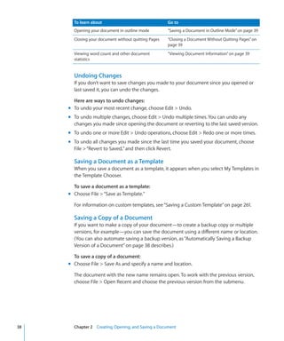 To learn about                                 Go to
       Opening your document in outline mode          “Saving a Document in Outline Mode” on page 39
       Closing your document without quitting Pages   “Closing a Document Without Quitting Pages” on
                                                      page 39
       Viewing word count and other document          “Viewing Document Information” on page 39
       statistics


       Undoing Changes
       If you don’t want to save changes you made to your document since you opened or
       last saved it, you can undo the changes.

       Here are ways to undo changes:
     m To undo your most recent change, choose Edit  Undo.
     m To undo multiple changes, choose Edit  Undo multiple times. You can undo any
       changes you made since opening the document or reverting to the last saved version.
     m To undo one or more Edit  Undo operations, choose Edit  Redo one or more times.
     m To undo all changes you made since the last time you saved your document, choose
       File  “Revert to Saved,” and then click Revert.

       Saving a Document as a Template
       When you save a document as a template, it appears when you select My Templates in
       the Template Chooser.

       To save a document as a template:
     m Choose File  “Save as Template.”

       For information on custom templates, see “Saving a Custom Template” on page 261.

       Saving a Copy of a Document
       If you want to make a copy of your document—to create a backup copy or multiple
       versions, for example—you can save the document using a different name or location.
       (You can also automate saving a backup version, as “Automatically Saving a Backup
       Version of a Document” on page 38 describes.)

       To save a copy of a document:
     m Choose File  Save As and specify a name and location.

       The document with the new name remains open. To work with the previous version,
       choose File  Open Recent and choose the previous version from the submenu.




38     Chapter 2 Creating, Opening, and Saving a Document
 
