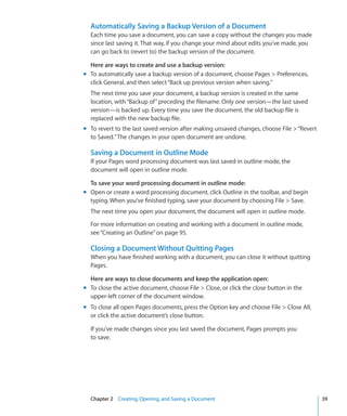 Automatically Saving a Backup Version of a Document
  Each time you save a document, you can save a copy without the changes you made
  since last saving it. That way, if you change your mind about edits you’ve made, you
  can go back to (revert to) the backup version of the document.

  Here are ways to create and use a backup version:
m To automatically save a backup version of a document, choose Pages  Preferences,
  click General, and then select “Back up previous version when saving.”
  The next time you save your document, a backup version is created in the same
  location, with “Backup of” preceding the filename. Only one version—the last saved
  version—is backed up. Every time you save the document, the old backup file is
  replaced with the new backup file.
m To revert to the last saved version after making unsaved changes, choose File  “Revert
  to Saved.” The changes in your open document are undone.

  Saving a Document in Outline Mode
  If your Pages word processing document was last saved in outline mode, the
  document will open in outline mode.

  To save your word processing document in outline mode:
m Open or create a word processing document, click Outline in the toolbar, and begin
  typing. When you’ve finished typing, save your document by choosing File  Save.
  The next time you open your document, the document will open in outline mode.

  For more information on creating and working with a document in outline mode,
  see “Creating an Outline” on page 95.

  Closing a Document Without Quitting Pages
  When you have finished working with a document, you can close it without quitting
  Pages.

  Here are ways to close documents and keep the application open:
m To close the active document, choose File  Close, or click the close button in the
  upper-left corner of the document window.
m To close all open Pages documents, press the Option key and choose File  Close All,
  or click the active document’s close button.

  If you’ve made changes since you last saved the document, Pages prompts you
  to save.




  Chapter 2 Creating, Opening, and Saving a Document                                        39
 