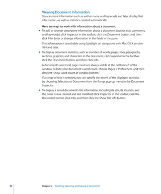 Viewing Document Information
       You can store information such as author name and keywords and later display that
       information, as well as statistics created automatically.

       Here are ways to work with information about a document:
     m To add or change descriptive information about a document (author, title, comments,
       and keywords), click Inspector in the toolbar, click the Document button, and then
       click Info. Enter or change information in the fields in the pane.
       This information is searchable using Spotlight on computers with Mac OS X version
       10.4 and later.
     m To display document statistics, such as number of words, pages, lines, paragraphs,
       sections, graphics, and characters in the document, click Inspector in the toolbar,
       click the Document button, and then click Info.
       A document’s word and page count are always visible at the bottom left of the
       window. To hide your document’s word count, choose Pages  Preferences, and then
       deselect “Show word count at window bottom.”
       If a range of text is selected, you can specify the extent of the displayed statistics
       by choosing Selection or Document from the Range pop-up menu in the Document
       inspector.
     m To display a saved document’s file information, including its size, its location, and
       the dates it was created and last modified, click Inspector in the toolbar, click the
       Document button, click Info, and then click the Show File Info button.




40     Chapter 2 Creating, Opening, and Saving a Document
 