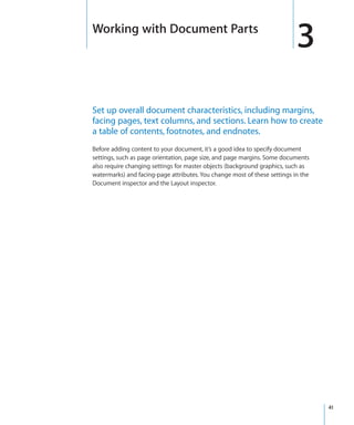 Working with Document Parts
                                                                           3
Set up overall document characteristics, including margins,
facing pages, text columns, and sections. Learn how to create
a table of contents, footnotes, and endnotes.
Before adding content to your document, it’s a good idea to specify document
settings, such as page orientation, page size, and page margins. Some documents
also require changing settings for master objects (background graphics, such as
watermarks) and facing-page attributes. You change most of these settings in the
Document inspector and the Layout inspector.




                                                                                   41
 