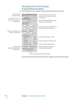 Managing Document Settings
                                    To open the Document inspector:
                                  m Click Inspector in the toolbar, and then click the Document button.
               The Document
                                                                  Use the Info pane to see document
             inspector button
                                                                  statistics, such as word count, date,
                                                                  and keywords.
      Use the TOC pane to set
     up a table of contents for                                   Use the Page Setup dialog to specify
               the document.                                      paper size and orientation.



                                                                  Set up margins for the left, right, top,
                                                                  and bottom edges of the page.

     Select to add headers and
        footers to a document.


                                                                  Select the kind of note to create.


                                                                  Choose a footnote or endnote style.

                                                                  Adjust the space between notes.

               Use automatic                                       Use any available font ligatures
      hyphenation throughout                                       throughout the document.
               the document.


                                                 Select to password-protect your document.

                                    Formatting set in the Document inspector applies to the entire document.




42                                  Chapter 3 Working with Document Parts
 