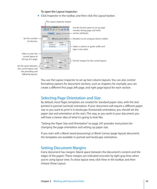 To open the Layout inspector:
                           m Click Inspector in the toolbar, and then click the Layout button.
                                  The Layout inspector button

                                                                Use the Section pane to set up page
                                                                number, facing-page, and other
                                                                section attributes.

       Set the number                                           Deselect to set unequal column widths.
           of columns.

                                                                Select a column or gutter width and
                                                                type a new value.

     Select to start the
      current layout at
     the top of a page.
                                                                Set the margins for the current layout.

Set the space between
the current layout and
     the preceding and
      following layouts.

                             You use the Layout inspector to set up text column layouts. You can also control
                             formatting options for document sections, such as chapters; for example, you can
                             create a different first page, left page, and right page layout for each section.


                             Selecting Page Orientation and Size
                             By default, most Pages templates are created for standard paper sizes, with the text
                             printed in portrait (vertical) orientation. If your document will require a different paper
                             size or you want to print it in landscape (horizontal) orientation, you should set the
                             paper size and orientation at the start. This way, as you work in your document, you
                             will have a clearer idea of what it’s going to look like.

                             “Setting the Paper Size and Orientation” on page 247 provides instructions for
                             changing the page orientation and setting up paper size.

                             If you start with a Blank (word processing) or Blank Canvas (page layout) document,
                             the templates are available in portrait and landscape orientation.


                             Setting Document Margins
                             Every document has margins (blank space between the document’s content and the
                             edges of the paper). These margins are indicated onscreen by light gray lines when
                             you’re using layout view. To show layout view, click View in the toolbar, and then
                             choose Show Layout.




                             Chapter 3 Working with Document Parts                                                         43
 