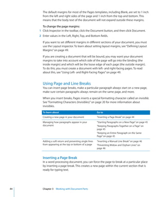The default margins for most of the Pages templates, including Blank, are set to 1 inch
       from the left and right sides of the page and 1 inch from the top and bottom. This
       means that the body text of the document will not expand outside these margins.

       To change the page margins:
     1 Click Inspector in the toolbar, click the Document button, and then click Document.
     2 Enter values in the Left, Right, Top, and Bottom fields.

       If you want to set different margins in different sections of your document, you must
       use the Layout inspector. To learn about setting layout margins, see “Defining Layout
       Margins” on page 49.

       If you are creating a document that will be bound, you may want your document
       margins to take into account which side of the page will go into the binding (the
       inside margin) and which will be the loose edge of each page (the outside margin).
       To do this, you must create a document with left- and right-facing pages. To read
       about this, see “Using Left- and Right-Facing Pages” on page 49.


       Using Page and Line Breaks
       You can insert page breaks, make a particular paragraph always start on a new page,
       make sure certain paragraphs always remain on the same page, and more.

       When you insert breaks, Pages inserts a special formatting character called an invisible.
       See “Formatting Characters (Invisibles)” on page 20 for more information about
       invisibles.

       To learn about                                     Go to
       Creating a new page in your document               “Inserting a Page Break” on page 44
       Managing how paragraphs appear in your             “Starting Paragraphs on a New Page” on page 45
       document                                           “Keeping Paragraphs Together on a Page” on
                                                          page 45
                                                          “Keeping an Entire Paragraph on the Same
                                                          Page” on page 45
       Adding a soft return and preventing single lines   “Inserting a Manual Line Break” on page 46
       from appearing at the top or bottom of a page      “Preventing Widow and Orphan Lines” on
                                                          page 46


       Inserting a Page Break
       In a word processing document, you can force the page to break at a particular place
       by inserting a page break. This creates a new page within the current section that is
       ready for typing text.




44     Chapter 3 Working with Document Parts
 