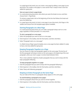 In a page layout document, you can create a new page by adding a new page to your
  document. This creates a new page in a new section that is ready to have a text box
  added for typing text.

  Here are ways to insert a page break:
m In a word processing document, click where you want the break to occur, and then
  choose Insert  Page Break.
  To remove a page break, click at the beginning of the line that follows the break and
  press the Delete key.
m In a page layout document, to insert a new page in your document, click Pages in the
  toolbar and choose from the template page options available.

  Starting Paragraphs on a New Page
  In a word processing document, you can make a paragraph always start on a new
  page, regardless of what precedes it in a document.

  To start a paragraph on a new page:
1 Select the paragraph you want to start on a new page.
2 Click Inspector in the toolbar, click the Text button, and then click More.
3 Select “Paragraph starts on a new page.”

  In a Blank Canvas (Page Layout) template, once a new page has been added, it’s ready
  to have a text box added for typing text.

  Keeping Paragraphs Together on a Page
  You can choose to make two paragraphs appear on the same page. The last line of
  the first paragraph will always remain on the same page as the beginning of the next
  paragraph, unless you insert a page or section break between them.

  This is most useful for single-line, header paragraphs that you want to keep with the
  topic paragraphs following.

  To keep paragraphs together on a page:
1 Click the paragraph that you want to keep with the paragraph following it.
2 Click Inspector in the toolbar, click the Text button, and then click More.
3 Select “Keep with following paragraph.”

  Keeping an Entire Paragraph on the Same Page
  You can make all the lines in a paragraph always appear on the same page.

  To avoid breaking a paragraph across pages:
1 Click the paragraph whose lines you want to remain together.
2 Click Inspector in the toolbar, click the Text button, and then click More.


  Chapter 3 Working with Document Parts                                                   45
 