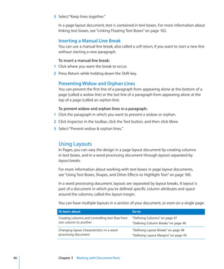 3 Select “Keep lines together.”

       In a page layout document, text is contained in text boxes. For more information about
       linking text boxes, see “Linking Floating Text Boxes” on page 102.

       Inserting a Manual Line Break
       You can use a manual line break, also called a soft return, if you want to start a new line
       without starting a new paragraph.

       To insert a manual line break:
     1 Click where you want the break to occur.
     2 Press Return while holding down the Shift key.

       Preventing Widow and Orphan Lines
       You can prevent the first line of a paragraph from appearing alone at the bottom of a
       page (called a widow line) or the last line of a paragraph from appearing alone at the
       top of a page (called an orphan line).

       To prevent widow and orphan lines in a paragraph:
     1 Click the paragraph in which you want to prevent a widow or orphan.
     2 Click Inspector in the toolbar, click the Text button, and then click More.
     3 Select “Prevent widow  orphan lines.”


       Using Layouts
       In Pages, you can vary the design in a page layout document by creating columns
       in text boxes, and in a word processing document through layouts separated by
       layout breaks.

       For more information about working with text boxes in page layout documents,
       see “Using Text Boxes, Shapes, and Other Effects to Highlight Text” on page 100.

       In a word processing document, layouts are separated by layout breaks. A layout is
       part of a document in which you’ve defined specific column attributes and space
       around the columns, called the layout margin.

       You can have multiple layouts in a section of your document, or even on a single page.

       To learn about                                    Go to
       Creating columns and controlling text flow from   “Defining Columns” on page 47
       one column to another                             “Defining Column Breaks” on page 48
       Changing layout characteristics in a word         “Defining Layout Breaks” on page 48
       processing document                               “Defining Layout Margins” on page 49




46     Chapter 3 Working with Document Parts
 