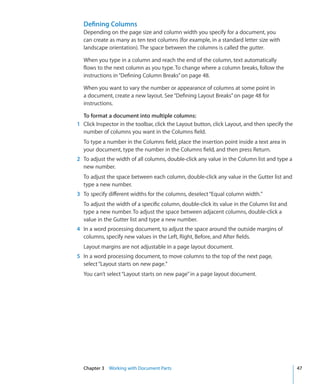 Defining Columns
  Depending on the page size and column width you specify for a document, you
  can create as many as ten text columns (for example, in a standard letter size with
  landscape orientation). The space between the columns is called the gutter.

  When you type in a column and reach the end of the column, text automatically
  flows to the next column as you type. To change where a column breaks, follow the
  instructions in “Defining Column Breaks” on page 48.

  When you want to vary the number or appearance of columns at some point in
  a document, create a new layout. See “Defining Layout Breaks” on page 48 for
  instructions.

  To format a document into multiple columns:
1 Click Inspector in the toolbar, click the Layout button, click Layout, and then specify the
  number of columns you want in the Columns field.
  To type a number in the Columns field, place the insertion point inside a text area in
  your document, type the number in the Columns field, and then press Return.
2 To adjust the width of all columns, double-click any value in the Column list and type a
  new number.
  To adjust the space between each column, double-click any value in the Gutter list and
  type a new number.
3 To specify different widths for the columns, deselect “Equal column width.”
  To adjust the width of a specific column, double-click its value in the Column list and
  type a new number. To adjust the space between adjacent columns, double-click a
  value in the Gutter list and type a new number.
4 In a word processing document, to adjust the space around the outside margins of
  columns, specify new values in the Left, Right, Before, and After fields.
  Layout margins are not adjustable in a page layout document.
5 In a word processing document, to move columns to the top of the next page,
  select “Layout starts on new page.”
  You can’t select “Layout starts on new page” in a page layout document.




  Chapter 3 Working with Document Parts                                                         47
 