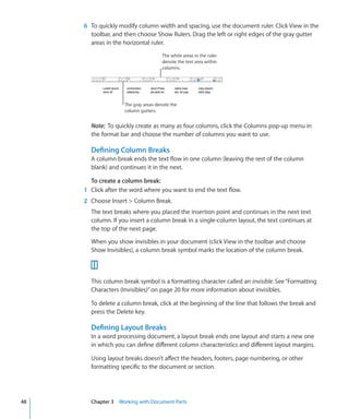 6 To quickly modify column width and spacing, use the document ruler. Click View in the
       toolbar, and then choose Show Rulers. Drag the left or right edges of the gray gutter
       areas in the horizontal ruler.
                                      The white areas in the ruler
                                      denote the text area within
                                      columns.




                    The gray areas denote the
                    column gutters.


       Note: To quickly create as many as four columns, click the Columns pop-up menu in
       the format bar and choose the number of columns you want to use.

       Defining Column Breaks
       A column break ends the text flow in one column (leaving the rest of the column
       blank) and continues it in the next.

       To create a column break:
     1 Click after the word where you want to end the text flow.
     2 Choose Insert  Column Break.
       The text breaks where you placed the insertion point and continues in the next text
       column. If you insert a column break in a single-column layout, the text continues at
       the top of the next page.

       When you show invisibles in your document (click View in the toolbar and choose
       Show Invisibles), a column break symbol marks the location of the column break.



       This column break symbol is a formatting character called an invisible. See “Formatting
       Characters (Invisibles)” on page 20 for more information about invisibles.

       To delete a column break, click at the beginning of the line that follows the break and
       press the Delete key.

       Defining Layout Breaks
       In a word processing document, a layout break ends one layout and starts a new one
       in which you can define different column characteristics and different layout margins.

       Using layout breaks doesn’t affect the headers, footers, page numbering, or other
       formatting specific to the document or section.




48     Chapter 3 Working with Document Parts
 