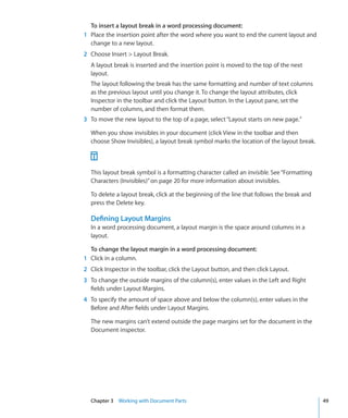 To insert a layout break in a word processing document:
1 Place the insertion point after the word where you want to end the current layout and
  change to a new layout.
2 Choose Insert  Layout Break.
  A layout break is inserted and the insertion point is moved to the top of the next
  layout.
  The layout following the break has the same formatting and number of text columns
  as the previous layout until you change it. To change the layout attributes, click
  Inspector in the toolbar and click the Layout button. In the Layout pane, set the
  number of columns, and then format them.
3 To move the new layout to the top of a page, select “Layout starts on new page.”

  When you show invisibles in your document (click View in the toolbar and then
  choose Show Invisibles), a layout break symbol marks the location of the layout break.



  This layout break symbol is a formatting character called an invisible. See “Formatting
  Characters (Invisibles)” on page 20 for more information about invisibles.

  To delete a layout break, click at the beginning of the line that follows the break and
  press the Delete key.

  Defining Layout Margins
  In a word processing document, a layout margin is the space around columns in a
  layout.

  To change the layout margin in a word processing document:
1 Click in a column.
2 Click Inspector in the toolbar, click the Layout button, and then click Layout.
3 To change the outside margins of the column(s), enter values in the Left and Right
  fields under Layout Margins.
4 To specify the amount of space above and below the column(s), enter values in the
  Before and After fields under Layout Margins.

  The new margins can’t extend outside the page margins set for the document in the
  Document inspector.




  Chapter 3 Working with Document Parts                                                     49
 