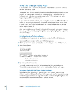 Using Left- and Right-Facing Pages
       If you intend to print a document double-sided and bind it, the document will have
       left- and right-facing pages.

       The left and right pages of these documents usually have different inside and outside
       margins. For example, you may want the inside margins of a document that will
       be bound to be wider than the outside margins. See “Defining Margins for Facing
       Pages” on page 50 for more information.

       If your document contains sections, such as chapters, you can use different headers or
       footers for left and right pages when you want to place page numbers on the outer
       corners of each page. For more information, see “Defining Headers and Footers for
       Facing Pages” on page 50.

       After you have adjusted margins and modified the headers and footers, you may want
       to review your document before printing it. See “ Viewing Facing Pages” on page 51 for
       more information.

       Defining Margins for Facing Pages
       Use the Document inspector to set up different margins for left and right pages.

       To create different margins for left- and right-facing pages:
     1 Click Inspector in the toolbar, click the Document button, and then click Document.
     2 Select Facing Pages.
        Select to set the margins
        for left- and right-facing
        pages independently.



                                       Specify a value for the margin on
                                       the outside edges of the pages.

                    Specify a value for the margin
                    that will go into the binding.

     3 Set inside and outside margins.
       The inside margin is the side of left or right pages that goes into the binding.
       The outside margin is the side that is on the outside edge of left or right pages.

       Defining Headers and Footers for Facing Pages
       In word processing documents, if your document uses sections, you can set up
       different headers and footers for left and right pages, such as when you want the page
       number to appear on the outer edge of the footers. See “Formatting Facing Pages in a
       Section” on page 59 for information about defining sections.




50     Chapter 3 Working with Document Parts
 