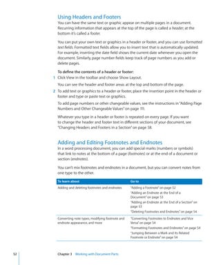 Using Headers and Footers
       You can have the same text or graphic appear on multiple pages in a document.
       Recurring information that appears at the top of the page is called a header; at the
       bottom it’s called a footer.

       You can put your own text or graphics in a header or footer, and you can use formatted
       text fields. Formatted text fields allow you to insert text that is automatically updated.
       For example, inserting the date field shows the current date whenever you open the
       document. Similarly, page number fields keep track of page numbers as you add or
       delete pages.

       To define the contents of a header or footer:
     1 Click View in the toolbar and choose Show Layout.
       You can see the header and footer areas at the top and bottom of the page.
     2 To add text or graphics to a header or footer, place the insertion point in the header or
       footer and type or paste text or graphics.
       To add page numbers or other changeable values, see the instructions in “Adding Page
       Numbers and Other Changeable Values” on page 111.

       Whatever you type in a header or footer is repeated on every page. If you want
       to change the header and footer text in different sections of your document, see
       “Changing Headers and Footers in a Section” on page 58.


       Adding and Editing Footnotes and Endnotes
       In a word processing document, you can add special marks (numbers or symbols)
       that link to notes at the bottom of a page (footnotes) or at the end of a document or
       section (endnotes).

       You can’t mix footnotes and endnotes in a document, but you can convert notes from
       one type to the other.

       To learn about                                  Go to
       Adding and deleting footnotes and endnotes      “Adding a Footnote” on page 52
                                                       “Adding an Endnote at the End of a
                                                       Document” on page 53
                                                       “Adding an Endnote at the End of a Section” on
                                                       page 53
                                                       “Deleting Footnotes and Endnotes” on page 54
       Converting note types, modifying footnote and   “Converting Footnotes to Endnotes and Vice
       endnote appearance, and more                    Versa” on page 54
                                                       “Formatting Footnotes and Endnotes” on page 54
                                                       “Jumping Between a Mark and Its Related
                                                       Footnote or Endnote” on page 54



52     Chapter 3 Working with Document Parts
 