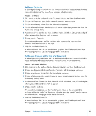 Adding a Footnote
  In a word processing document, you can add special marks in a document that link to
  notes at the bottom of the page. These notes are called footnotes.

  To add a footnote:
1 Click Inspector in the toolbar, click the Document button, and then click Document.
2 Choose Use Footnotes from the Footnotes  Endnotes pop-up menu.
3 Choose a numbering format from the Format pop-up menu.
4 Choose whether footnotes are continuous or restart on each page or section from the
  Numbering pop-up menu.
5 Place the insertion point in the main text flow (not in a text box, table, or other object)
  where you want the footnote mark to appear.
6 Choose Insert  Footnote.
  A footnote mark appears, and the insertion point moves to the corresponding
  footnote field at the bottom of the page.
7 Type the footnote information.
  In addition to text, you can use inline shapes, graphics, and other objects; see “What
  Are Floating and Inline Objects?” on page 132 for instructions.

  Adding an Endnote at the End of a Document
  In a word processing document, you can add special marks in a document that link to
  notes at the end of the document. These notes are called document endnotes.

  To add a document endnote:
1 Click Inspector in the toolbar, click the Document button, and then click Document.
2 Choose Use Document Endnotes from the Footnotes  Endnotes pop-up menu.
3 Choose a numbering format from the Format pop-up menu.
4 Choose whether endnotes are continuous or restart on each page or section from the
  Numbering pop-up menu.
5 Place the insertion point in the main text flow (not in a text box, table, or other object)
  where you want the endnote mark to appear.
6 Choose Insert  Endnote.
  An endnote mark appears, and the insertion point moves to the corresponding
  endnote field at the end of the document following a section break. If you don’t want
  the endnotes on a new page, delete the section break.
7 Type the endnote information.
  In addition to text, you can use inline shapes, graphics, and other objects; see “What
  Are Floating and Inline Objects?” on page 132 for instructions.



  Chapter 3 Working with Document Parts                                                         53
 
