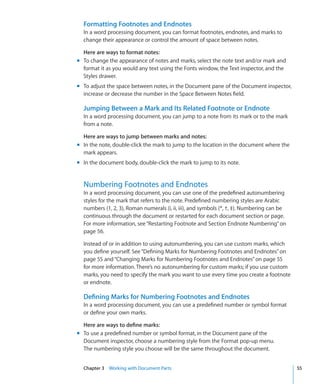 Formatting Footnotes and Endnotes
  In a word processing document, you can format footnotes, endnotes, and marks to
  change their appearance or control the amount of space between notes.

  Here are ways to format notes:
m To change the appearance of notes and marks, select the note text and/or mark and
  format it as you would any text using the Fonts window, the Text inspector, and the
  Styles drawer.
m To adjust the space between notes, in the Document pane of the Document inspector,
  increase or decrease the number in the Space Between Notes field.

  Jumping Between a Mark and Its Related Footnote or Endnote
  In a word processing document, you can jump to a note from its mark or to the mark
  from a note.

  Here are ways to jump between marks and notes:
m In the note, double-click the mark to jump to the location in the document where the
  mark appears.
m In the document body, double-click the mark to jump to its note.


  Numbering Footnotes and Endnotes
  In a word processing document, you can use one of the predefined autonumbering
  styles for the mark that refers to the note. Predefined numbering styles are Arabic
  numbers (1, 2, 3), Roman numerals (i, ii, iii), and symbols (*, †, ‡). Numbering can be
  continuous through the document or restarted for each document section or page.
  For more information, see “Restarting Footnote and Section Endnote Numbering” on
  page 56.

  Instead of or in addition to using autonumbering, you can use custom marks, which
  you define yourself. See “Defining Marks for Numbering Footnotes and Endnotes” on
  page 55 and “Changing Marks for Numbering Footnotes and Endnotes” on page 55
  for more information. There’s no autonumbering for custom marks; if you use custom
  marks, you need to specify the mark you want to use every time you create a footnote
  or endnote.

  Defining Marks for Numbering Footnotes and Endnotes
  In a word processing document, you can use a predefined number or symbol format
  or define your own marks.

  Here are ways to define marks:
m To use a predefined number or symbol format, in the Document pane of the
  Document inspector, choose a numbering style from the Format pop-up menu.
  The numbering style you choose will be the same throughout the document.


  Chapter 3 Working with Document Parts                                                     55
 