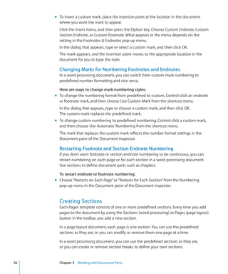 m To insert a custom mark, place the insertion point at the location in the document
       where you want the mark to appear.
       Click the Insert menu, and then press the Option key. Choose Custom Endnote, Custom
       Section Endnote, or Custom Footnote. What appears in the menu depends on the
       setting in the Footnotes  Endnotes pop-up menu.
       In the dialog that appears, type or select a custom mark, and then click OK.
       The mark appears, and the insertion point moves to the appropriate location in the
       document for you to type the note.

       Changing Marks for Numbering Footnotes and Endnotes
       In a word processing document, you can switch from custom mark numbering to
       predefined number formatting and vice versa.

       Here are ways to change mark numbering styles:
     m To change the numbering format from predefined to custom, Control-click an endnote
       or footnote mark, and then choose Use Custom Mark from the shortcut menu.
       In the dialog that appears, type or choose a custom mark, and then click OK.
       The custom mark replaces the predefined mark.
     m To change custom numbering to predefined numbering, Control-click a custom mark,
       and then choose Use Automatic Numbering from the shortcut menu.
       The mark that replaces the custom mark reflects the number format settings in the
       Document pane of the Document inspector.

       Restarting Footnote and Section Endnote Numbering
       If you don’t want footnote or section endnote numbering to be continuous, you can
       restart numbering on each page or for each section in a word processing document.
       Use sections to define document parts such as chapters.

       To restart endnote or footnote numbering:
     m Choose “Restarts on Each Page” or “Restarts for Each Section” from the Numbering
       pop-up menu in the Document pane of the Document inspector.


       Creating Sections
       Each Pages template consists of one or more predefined sections. Every time you add
       pages to the document by using the Sections (word processing) or Pages (page layout)
       button in the toolbar, you add a new section.

       In a page layout document, each page is one section. You can use the predefined
       sections as they are, or you can modify or remove them one page at a time.

       In a word processing document, you can use the predefined sections as they are,
       or you can create or remove section breaks to define your own sections.


56     Chapter 3 Working with Document Parts
 
