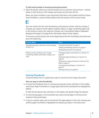 To add section breaks in word processing documents:
m Place the pointer where you want the break to occur, and then choose Insert  Section
  Break, or click Sections in the toolbar and choose an item from the list.
  When you show invisibles in your document (click View in the toolbar and then choose
  Show Invisibles), a section break symbol marks the location of the section break.



  The new section has the same formatting as the previous section until you change it.
  Changes you make to master objects, headers, footers, or page numbering apply only
  to the section in which you make the changes. See “Using Master Objects (Repeated
  Background Images)” on page 60 for information about master objects.
  To remove a section break, click at the beginning of the line that follows the break and
  press the Delete key.
  To learn about                                 Go to
  Navigating through a document and managing     “Viewing Thumbnails” on page 57
  sections in it                                 “Adding and Deleting Sections” on page 57
                                                 “Reorganizing Sections” on page 58
  Defining section attributes such as page       “Changing Headers and Footers in a Section” on
  numbering, headers and footers, margins, and   page 58
  more                                           “Restarting Page Numbering in a Section” on
                                                 page 58
                                                 “Setting Up a Unique Format for a Section’s First
                                                 Page” on page 59
                                                 “Formatting Facing Pages in a Section” on
                                                 page 59
                                                 “Reusing Sections” on page 60


  Viewing Thumbnails
  Using thumbnail view is a good way to get an overview of your Pages document.

  Here are ways to view thumbnails:
m To show the thumbnail view in a word processing document, click View in the toolbar
  and choose Page Thumbnails. In a page layout document, thumbnails are displayed by
  default.
  To hide the thumbnail view, click View in the toolbar and deselect Page Thumbnails.
m To show facing pages in the thumbnail view, select Facing Pages in the Document
  inspector’s Document pane.
m To go to a specific page, click its thumbnail. The page appears in the main viewing area
  and the page’s thumbnail is highlighted to indicate your place in the document.




  Chapter 3 Working with Document Parts                                                              57
 