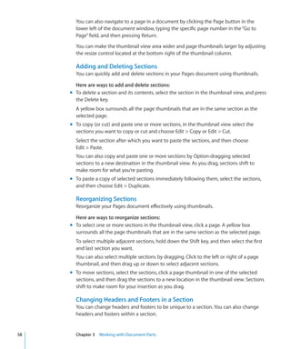 You can also navigate to a page in a document by clicking the Page button in the
       lower left of the document window, typing the specific page number in the “Go to
       Page” field, and then pressing Return.

       You can make the thumbnail view area wider and page thumbnails larger by adjusting
       the resize control located at the bottom right of the thumbnail column.

       Adding and Deleting Sections
       You can quickly add and delete sections in your Pages document using thumbnails.

       Here are ways to add and delete sections:
     m To delete a section and its contents, select the section in the thumbnail view, and press
       the Delete key.
       A yellow box surrounds all the page thumbnails that are in the same section as the
       selected page.
     m To copy (or cut) and paste one or more sections, in the thumbnail view select the
       sections you want to copy or cut and choose Edit  Copy or Edit  Cut.
       Select the section after which you want to paste the sections, and then choose
       Edit  Paste.
       You can also copy and paste one or more sections by Option-dragging selected
       sections to a new destination in the thumbnail view. As you drag, sections shift to
       make room for what you’re pasting.
     m To paste a copy of selected sections immediately following them, select the sections,
       and then choose Edit  Duplicate.

       Reorganizing Sections
       Reorganize your Pages document effectively using thumbnails.

       Here are ways to reorganize sections:
     m To select one or more sections in the thumbnail view, click a page. A yellow box
       surrounds all the page thumbnails that are in the same section as the selected page.
       To select multiple adjacent sections, hold down the Shift key, and then select the first
       and last section you want.
       You can also select multiple sections by dragging. Click to the left or right of a page
       thumbnail, and then drag up or down to select adjacent sections.
     m To move sections, select the sections, click a page thumbnail in one of the selected
       sections, and then drag the sections to a new location in the thumbnail view. Sections
       shift to make room for your insertion as you drag.

       Changing Headers and Footers in a Section
       You can change headers and footers to be unique to a section. You can also change
       headers and footers within a section.


58     Chapter 3 Working with Document Parts
 
