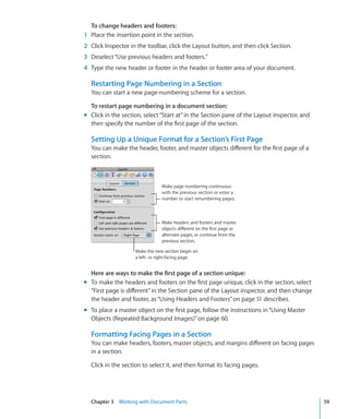 To change headers and footers:
1 Place the insertion point in the section.
2 Click Inspector in the toolbar, click the Layout button, and then click Section.
3 Deselect “Use previous headers and footers.”
4 Type the new header or footer in the header or footer area of your document.

  Restarting Page Numbering in a Section
  You can start a new page-numbering scheme for a section.

  To restart page numbering in a document section:
m Click in the section, select “Start at” in the Section pane of the Layout inspector, and
  then specify the number of the first page of the section.

  Setting Up a Unique Format for a Section’s First Page
  You can make the header, footer, and master objects different for the first page of a
  section.



                                Make page numbering continuous
                                with the previous section or enter a
                                number to start renumbering pages.



                                Make headers and footers and master
                                objects different on the first page or
                                alternate pages, or continue from the
                                previous section.

                    Make the new section begin on
                    a left- or right-facing page.


  Here are ways to make the first page of a section unique:
m To make the headers and footers on the first page unique, click in the section, select
  “First page is different” in the Section pane of the Layout inspector, and then change
  the header and footer, as “Using Headers and Footers” on page 51 describes.
m To place a master object on the first page, follow the instructions in “Using Master
  Objects (Repeated Background Images)” on page 60.

  Formatting Facing Pages in a Section
  You can make headers, footers, master objects, and margins different on facing pages
  in a section.

  Click in the section to select it, and then format its facing pages.




  Chapter 3 Working with Document Parts                                                      59
 