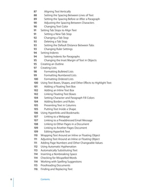 87       Aligning Text Vertically
    88       Setting the Spacing Between Lines of Text
    89       Setting the Spacing Before or After a Paragraph
    90       Adjusting the Spacing Between Characters
    90       Changing Text Color
    91    Setting Tab Stops to Align Text
    91       Setting a New Tab Stop
    92       Changing a Tab Stop
    93       Deleting a Tab Stop
    93       Setting the Default Distance Between Tabs
    93       Changing Ruler Settings
    94    Setting Indents
    94       Setting Indents for Paragraphs
    95       Changing the Inset Margin of Text in Objects
    95    Creating an Outline
    97    Creating Lists
    98       Formatting Bulleted Lists
    99       Formatting Numbered Lists
    100      Formatting Ordered Lists
    100   Using Text Boxes, Shapes, and Other Effects to Highlight Text
    101      Adding a Floating Text Box
    102      Adding an Inline Text Box
    102      Linking Floating Text Boxes
    104      Setting Character and Paragraph Fill Colors
    104      Adding Borders and Rules
    105      Presenting Text in Columns
    105      Putting Text Inside a Shape
    106   Using Hyperlinks and Bookmarks
    107      Linking to a Webpage
    107      Linking to a Preaddressed Email Message
    108      Linking to Other Pages in a Document
    109      Linking to Another Pages Document
    109      Editing Hyperlink Text
    110   Wrapping Text Around an Inline or Floating Object
    111   Adjusting Text Around an Inline or Floating Object
    111   Adding Page Numbers and Other Changeable Values
    112   Using Automatic Hyphenation
    113   Automatically Substituting Text
    114   Inserting a Nonbreaking Space
    114   Checking for Misspelled Words
    114   Working with Spelling Suggestions
    115   Proofreading Documents
    116   Finding and Replacing Text


6         Contents
 