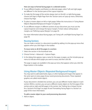 Here are ways to format facing pages in a selected section:
     m To put different headers and footers on alternate pages, select “Left and right pages
       are different” in the Section pane of the Layout inspector.
     m To make the first page of the section always start on the left- or right-facing page,
       choose Left Page or Right Page from the “Section starts on” pop-up menu. Otherwise,
       choose Any Page.
     m To place a master object on left or right pages, follow the instructions in “Using Master
       Objects (Repeated Background Images)” on page 60.
     m To set different margins in different sections of your document, you must use the
       Layout inspector and change the layout margins. To learn about setting layout
       margins, see “Defining Layout Margins” on page 49.

       For more information about facing pages, see “Using Left- and Right-Facing Pages” on
       page 49.

       Reusing Sections
       You can make a section in a document reusable by adding it to the pop-up menu that
       appears when you click Pages in the toolbar.

       To reuse some or all of the pages in a section:
     1 Select the section in the thumbnail view.
     2 Choose Format  Advanced  Capture Pages.
     3 In the dialog that appears, type a name for the page or pages, use the Include pop-up
       menu to indicate which pages you want to reuse, and then click OK.

       The page or pages are available in the pop-up menu that appears when you click the
       Pages button in the toolbar.


       Using Master Objects (Repeated Background Images)
       You may want to add watermarks, logos, or other background images that appear in
       the same spot on every page of your word processing documents. These repeated
       graphics are called master objects.

       If your document is divided into sections, you can put different master objects in each
       section. Within a section, you can put a different master object on the first page of the
       section and on right and left pages in the section. See “Setting Up a Unique Format
       for a Section’s First Page” on page 59 and “Formatting Facing Pages in a Section” on
       page 59 for more information.

       To add a master object to your word processing document:
     1 Add an object.




60     Chapter 3 Working with Document Parts
 