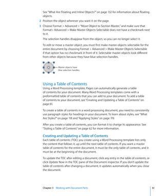 See “What Are Floating and Inline Objects?” on page 132 for information about floating
  objects.
2 Position the object wherever you want it on the page.
3 Choose Format  Advanced  “Move Object to Section Master,” and make sure that
  Format Advanced  Make Master Objects Selectable does not have a checkmark next
  to it.
  The selection handles disappear from the object, so you can no longer select it.

  To edit or move a master object, you must first make master objects selectable for the
  entire document by choosing Format  Advanced  Make Master Objects Selectable
  if that option has no checkmark in front of it. Selectable master objects look different
  from other objects because they have blue selection handles.


              Master objects have
              blue selection handles.




  Using a Table of Contents
  Using a Word Processing template, Pages can automatically generate a table
  of contents for your document. Many Word Processing templates come with a
  preformatted table of contents that you can add to your document. To add a table
  of contents to your document, see “Creating and Updating a Table of Contents” on
  page 61.

  To create a table of contents in a word processing document, you need to consistently
  use paragraph styles for headings in your document. To learn about styles, see “What
  Are Styles?” on page 118 and “Applying Styles” on page 119.

  After you create a table of contents, you can format it to change its appearance. See
  “Styling a Table of Contents” on page 62 for more information.

  Creating and Updating a Table of Contents
  Each table of contents (TOC) you create using a Word Processing template lists only
  the content that follows it, up until the next table of contents. If you want a master
  table of contents for the entire document, it must be the only table of contents, and it
  must be at the beginning of the document.

  To update the TOC after editing a document, click any entry in the table of contents, or
  click Update Now in the TOC pane of the Document inspector. If you don’t update the
  table of contents after changing a document, it updates automatically when you close
  the document.




  Chapter 3 Working with Document Parts                                                      61
 