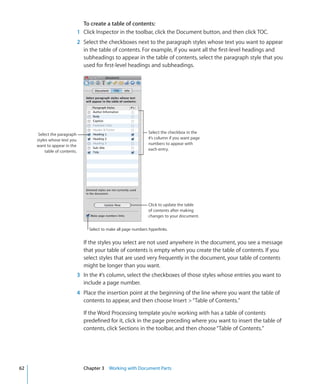 To create a table of contents:
                               1 Click Inspector in the toolbar, click the Document button, and then click TOC.
                               2 Select the checkboxes next to the paragraph styles whose text you want to appear
                                 in the table of contents. For example, if you want all the first-level headings and
                                 subheadings to appear in the table of contents, select the paragraph style that you
                                 used for first-level headings and subheadings.




      Select the paragraph                                          Select the checkbox in the
     styles whose text you                                          #’s column if you want page
     want to appear in the                                          numbers to appear with
          table of contents.                                        each entry.




                                                                    Click to update the table
                                                                    of contents after making
                                                                    changes to your document.

                                    Select to make all page numbers hyperlinks.


                                 If the styles you select are not used anywhere in the document, you see a message
                                 that your table of contents is empty when you create the table of contents. If you
                                 select styles that are used very frequently in the document, your table of contents
                                 might be longer than you want.
                               3 In the #’s column, select the checkboxes of those styles whose entries you want to
                                 include a page number.
                               4 Place the insertion point at the beginning of the line where you want the table of
                                 contents to appear, and then choose Insert  “Table of Contents.”

                                 If the Word Processing template you’re working with has a table of contents
                                 predefined for it, click in the page preceding where you want to insert the table of
                                 contents, click Sections in the toolbar, and then choose “Table of Contents.”




62                               Chapter 3 Working with Document Parts
 
