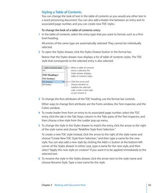 Styling a Table of Contents
  You can change the look of text in the table of contents as you would any other text in
  a word processing document. You can also add a leader line between an entry and its
  associated page number, and you can create new TOC styles.

  To change the look of a table of contents entry:
1 In the table of contents, select the entry type that you want to format, such as a first-
  level heading.
  All entries of the same type are automatically selected. They cannot be individually
  selected.
2 To open the Styles drawer, click the Styles Drawer button in the format bar.
  Notice that the Styles drawer now displays a list of table of contents styles. The TOC
  style that corresponds to the selected entry is also selected.

                            When a table of contents
                            entry is selected, the
                            Styles drawer displays
                            table of contents styles.

                            Click the arrow and
                            choose whether to
                            redefine the selected
                            style, create a new style,
                            or just rename it.

3 To change the font attributes of the TOC heading, use the format bar controls.
  Other ways to change font attributes are the Fonts window, the Text inspector, and the
  Colors window.
4 To create leader lines from an entry to its associated page number, select the TOC
  entry, click the tab in the Tab Stops column in the Tabs pane of the Text inspector, and
  then choose a line style from the Leader pop-up menu.
5 To change the style in the Styles drawer to match the entry, click the arrow to the right
  of the style name and choose “Redefine Style from Selection.”
  To create a new TOC style instead, click the arrow to the right of the style name and
  choose “Create New TOC Style from Selection,” and then type a name for the new
  style. You can also add a new style by clicking the Add (+) button at the bottom-left
  corner of the Styles drawer. In either case, type a name for the new style, and then
  select “Apply this new style on creation” if you want it to be applied immediately to the
  selected text.
6 To rename the style in the Styles drawer, click the arrow next to the style name and
  choose Rename Style. Type a new name for the style.




  Chapter 3 Working with Document Parts                                                       63
 