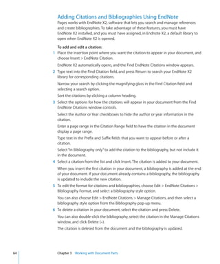 Adding Citations and Bibliographies Using EndNote
       Pages works with EndNote X2, software that lets you search and manage references
       and create bibliographies. To take advantage of these features, you must have
       EndNote X2 installed, and you must have assigned, in Endnote X2, a default library to
       open when EndNote X2 is opened.

       To add and edit a citation:
     1 Place the insertion point where you want the citation to appear in your document, and
       choose Insert  EndNote Citation.
       EndNote X2 automatically opens, and the Find EndNote Citations window appears.
     2 Type text into the Find Citation field, and press Return to search your EndNote X2
       library for corresponding citations.
       Narrow your search by clicking the magnifying glass in the Find Citation field and
       selecting a search option.
       Sort the citations by clicking a column heading.
     3 Select the options for how the citations will appear in your document from the Find
       EndNote Citations window controls.
       Select the Author or Year checkboxes to hide the author or year information in the
       citation.
       Enter a page range in the Citation Range field to have the citation in the document
       display a page range.
       Type text in the Prefix and Suffix fields that you want to appear before or after a
       citation.
       Select “In Bibliography only” to add the citation to the bibliography, but not include it
       in the document.
     4 Select a citation from the list and click Insert. The citation is added to your document.
       When you insert the first citation in your document, a bibliography is added at the end
       of your document. If your document already contains a bibliography, the bibliography
       is updated to include the new citation.
     5 To edit the format for citations and bibliographies, choose Edit  EndNote Citations 
       Bibliography Format, and select a bibliography style option.
       You can also choose Edit  EndNote Citations  Manage Citations, and then select a
       bibliography style option from the Bibliography pop-up menu.
     6 To delete a citation in your document, select the citation and press Delete.
       You can also double-click the bibliography, select the citation in the Manage Citations
       window, and click Delete (–).
       The citation is deleted from the document and the bibliography is updated.




64     Chapter 3 Working with Document Parts
 